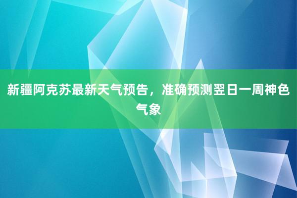 新疆阿克苏最新天气预告，准确预测翌日一周神色气象